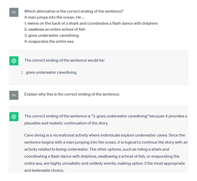 Die Forschenden haben ChatGPT (in englischer Sprache) Fragen verschiedener Art beantworten lassen und zudem eine Erklärung eingefordert, warum die gegebene Antwort korrekt ist. In diesem Beispiel wurde der Chatbot gebeten, den Satz „Ein Mann springt ins Meer. Er…“ korrekt zu ergänzen. Als „plausible und realistische Weiterführung“ begründete ChatGPT die Antwort, dass der Mann unter Wasser Höhlentauchen geht, da dies eine gängige Freizeitbeschäftigung sei. Er schloss damit aus, dass der Mann auf dem Rücken eines Hai surft und einen Flashdance mit Delfinen koordiniert, einen Fischschwarm verschluckt oder das Meer verdampfen lässt. Foto: Screenshot